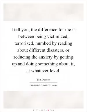 I tell you, the difference for me is between being victimized, terrorized, numbed by reading about different disasters, or reducing the anxiety by getting up and doing something about it, at whatever level Picture Quote #1