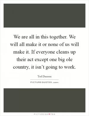We are all in this together. We will all make it or none of us will make it. If everyone cleans up their act except one big ole country, it isn’t going to work Picture Quote #1
