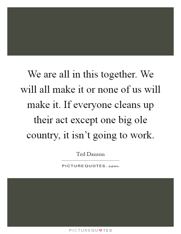 We are all in this together. We will all make it or none of us will make it. If everyone cleans up their act except one big ole country, it isn't going to work Picture Quote #1