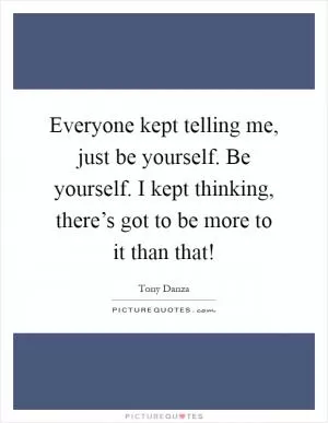 Everyone kept telling me, just be yourself. Be yourself. I kept thinking, there’s got to be more to it than that! Picture Quote #1