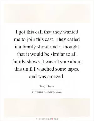 I got this call that they wanted me to join this cast. They called it a family show, and it thought that it would be similar to all family shows. I wasn’t sure about this until I watched some tapes, and was amazed Picture Quote #1