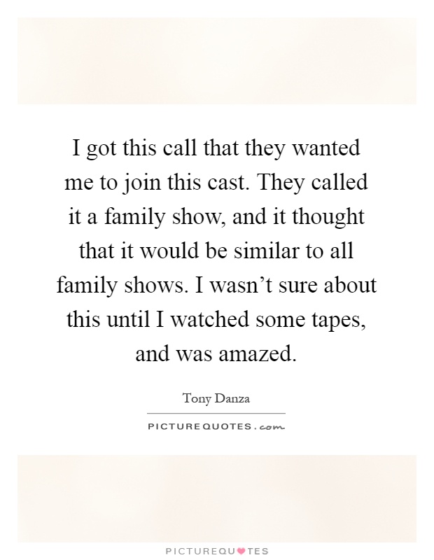 I got this call that they wanted me to join this cast. They called it a family show, and it thought that it would be similar to all family shows. I wasn't sure about this until I watched some tapes, and was amazed Picture Quote #1