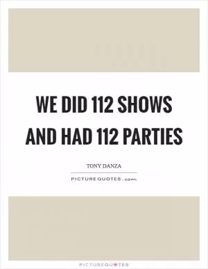 We did 112 shows and had 112 parties Picture Quote #1