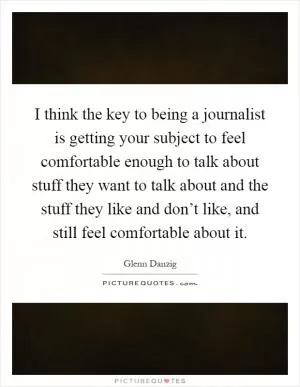 I think the key to being a journalist is getting your subject to feel comfortable enough to talk about stuff they want to talk about and the stuff they like and don’t like, and still feel comfortable about it Picture Quote #1
