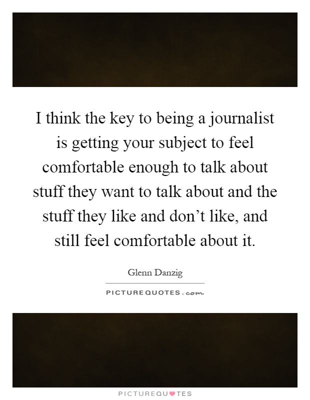 I think the key to being a journalist is getting your subject to feel comfortable enough to talk about stuff they want to talk about and the stuff they like and don't like, and still feel comfortable about it Picture Quote #1