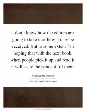 I don’t know how the editors are going to take it or how it may be received. But to some extent I’m hoping that with the next book, when people pick it up and read it, it will scare the pants off of them Picture Quote #1
