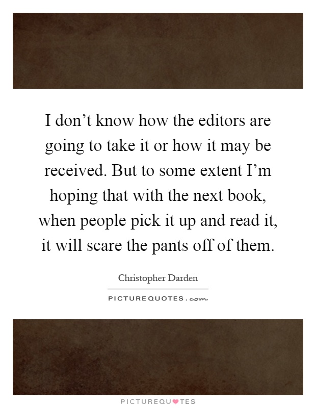 I don't know how the editors are going to take it or how it may be received. But to some extent I'm hoping that with the next book, when people pick it up and read it, it will scare the pants off of them Picture Quote #1