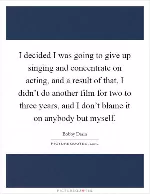 I decided I was going to give up singing and concentrate on acting, and a result of that, I didn’t do another film for two to three years, and I don’t blame it on anybody but myself Picture Quote #1