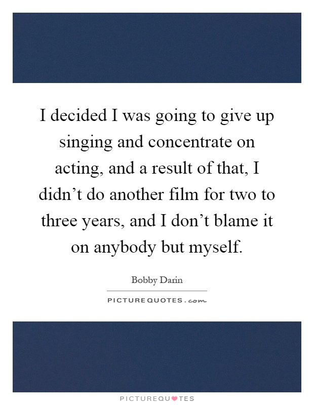 I decided I was going to give up singing and concentrate on acting, and a result of that, I didn't do another film for two to three years, and I don't blame it on anybody but myself Picture Quote #1