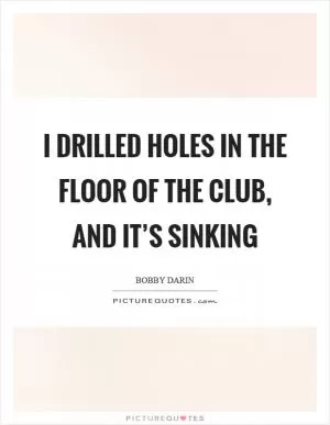 I drilled holes in the floor of the club, and it’s sinking Picture Quote #1