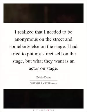 I realized that I needed to be anonymous on the street and somebody else on the stage. I had tried to put my street self on the stage, but what they want is an actor on stage Picture Quote #1