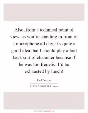 Also, from a technical point of view, as you’re standing in front of a microphone all day, it’s quite a good idea that I should play a laid back sort of character because if he was too frenetic, I’d be exhausted by lunch! Picture Quote #1