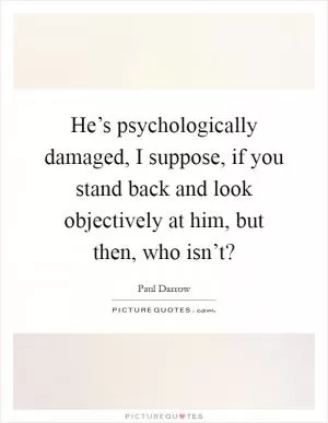 He’s psychologically damaged, I suppose, if you stand back and look objectively at him, but then, who isn’t? Picture Quote #1