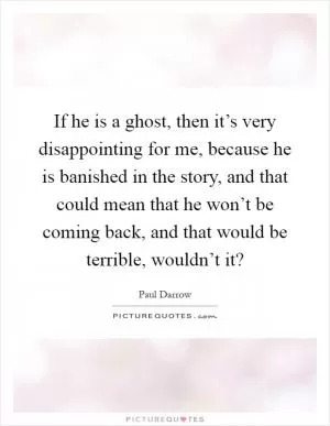 If he is a ghost, then it’s very disappointing for me, because he is banished in the story, and that could mean that he won’t be coming back, and that would be terrible, wouldn’t it? Picture Quote #1