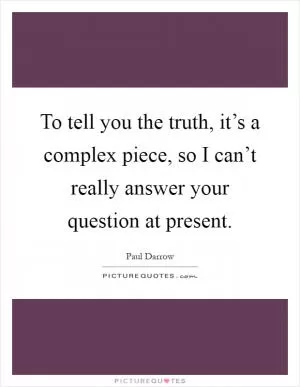 To tell you the truth, it’s a complex piece, so I can’t really answer your question at present Picture Quote #1