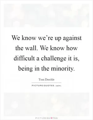 We know we’re up against the wall. We know how difficult a challenge it is, being in the minority Picture Quote #1
