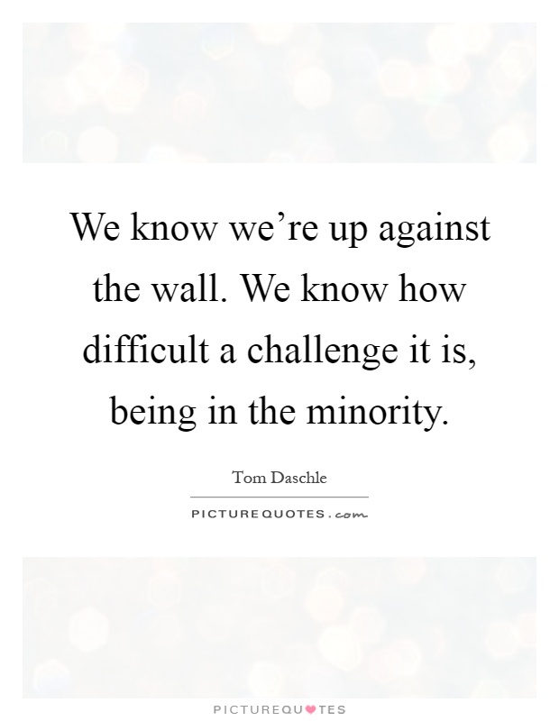 We know we're up against the wall. We know how difficult a challenge it is, being in the minority Picture Quote #1