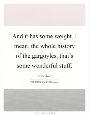 And it has some weight, I mean, the whole history of the gargoyles, that’s some wonderful stuff Picture Quote #1