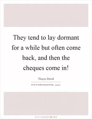 They tend to lay dormant for a while but often come back, and then the cheques come in! Picture Quote #1