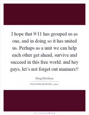 I hope that 9/11 has grouped us as one, and in doing so it has united us. Perhaps as a unit we can help each other get ahead, survive and succeed in this free world. and hey guys, let’s not forget out manners!! Picture Quote #1