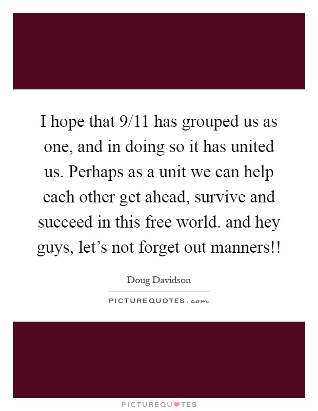 I hope that 9/11 has grouped us as one, and in doing so it has united us. Perhaps as a unit we can help each other get ahead, survive and succeed in this free world. and hey guys, let's not forget out manners!! Picture Quote #1