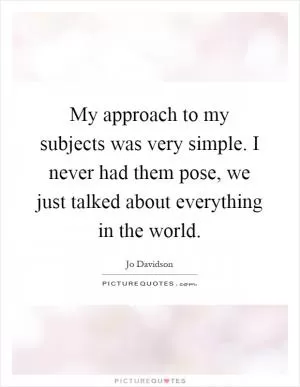 My approach to my subjects was very simple. I never had them pose, we just talked about everything in the world Picture Quote #1