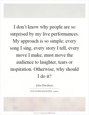I don’t know why people are so surprised by my live performances. My approach is so simple; every song I sing, every story I tell, every move I make, must move the audience to laughter, tears or inspiration. Otherwise, why should I do it? Picture Quote #1