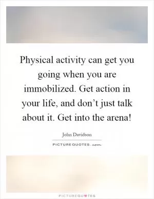 Physical activity can get you going when you are immobilized. Get action in your life, and don’t just talk about it. Get into the arena! Picture Quote #1