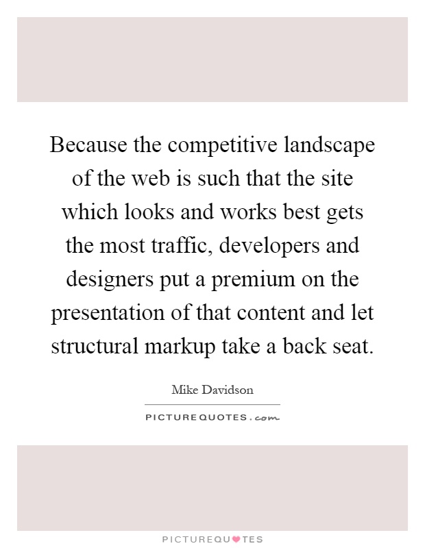 Because the competitive landscape of the web is such that the site which looks and works best gets the most traffic, developers and designers put a premium on the presentation of that content and let structural markup take a back seat Picture Quote #1