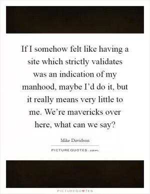 If I somehow felt like having a site which strictly validates was an indication of my manhood, maybe I’d do it, but it really means very little to me. We’re mavericks over here, what can we say? Picture Quote #1