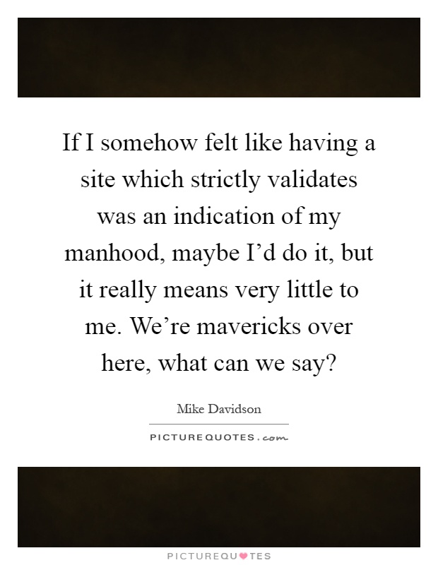 If I somehow felt like having a site which strictly validates was an indication of my manhood, maybe I'd do it, but it really means very little to me. We're mavericks over here, what can we say? Picture Quote #1