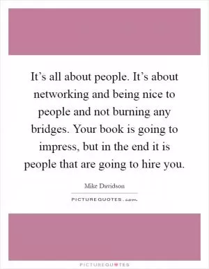 It’s all about people. It’s about networking and being nice to people and not burning any bridges. Your book is going to impress, but in the end it is people that are going to hire you Picture Quote #1