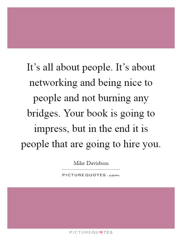 It's all about people. It's about networking and being nice to people and not burning any bridges. Your book is going to impress, but in the end it is people that are going to hire you Picture Quote #1