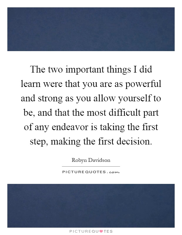The two important things I did learn were that you are as powerful and strong as you allow yourself to be, and that the most difficult part of any endeavor is taking the first step, making the first decision Picture Quote #1