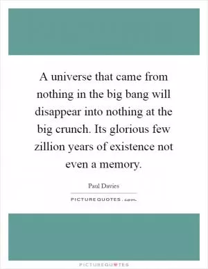 A universe that came from nothing in the big bang will disappear into nothing at the big crunch. Its glorious few zillion years of existence not even a memory Picture Quote #1