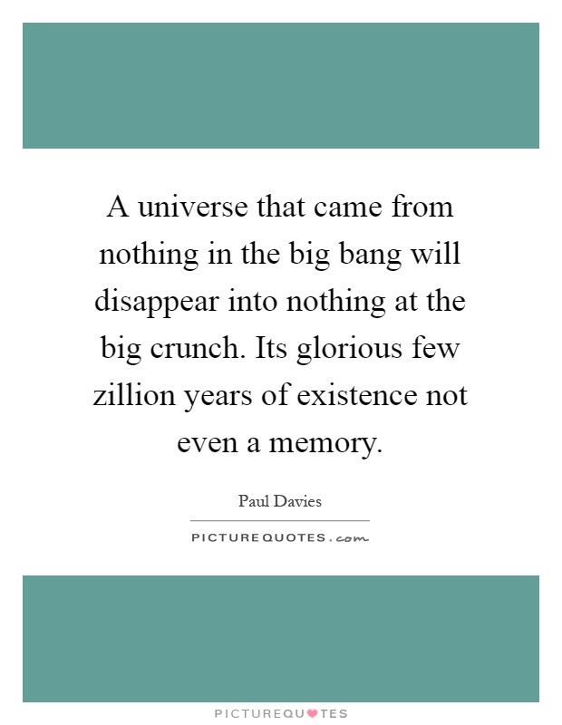 A universe that came from nothing in the big bang will disappear into nothing at the big crunch. Its glorious few zillion years of existence not even a memory Picture Quote #1