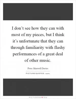 I don’t see how they can with most of my pieces, but I think it’s unfortunate that they can through familiarity with flashy performances of a great deal of other music Picture Quote #1