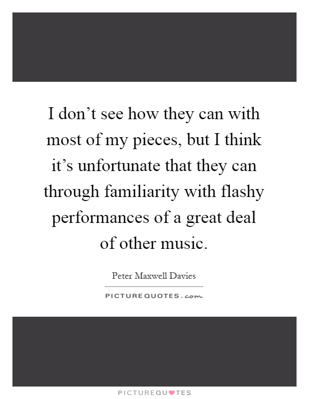 I don't see how they can with most of my pieces, but I think it's unfortunate that they can through familiarity with flashy performances of a great deal of other music Picture Quote #1