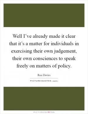 Well I’ve already made it clear that it’s a matter for individuals in exercising their own judgement, their own consciences to speak freely on matters of policy Picture Quote #1