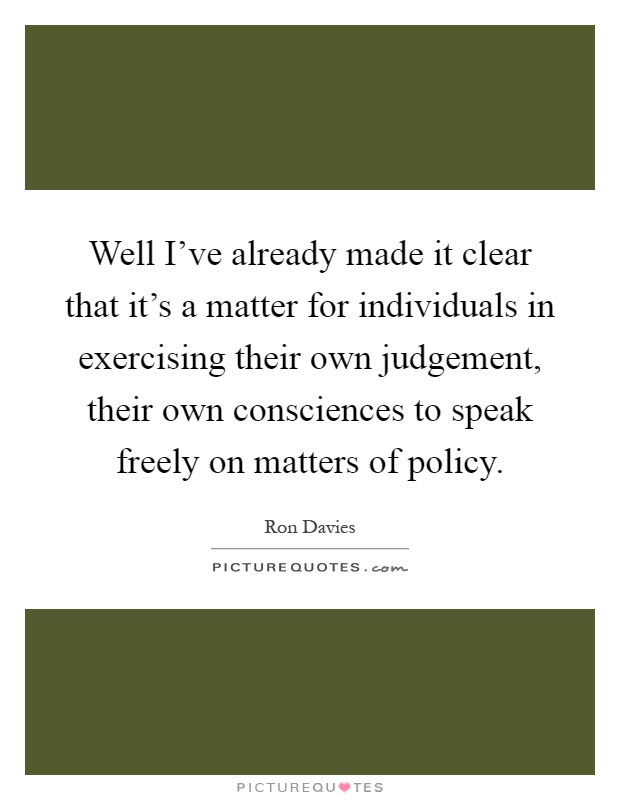 Well I've already made it clear that it's a matter for individuals in exercising their own judgement, their own consciences to speak freely on matters of policy Picture Quote #1