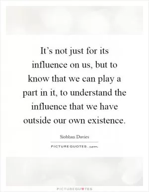 It’s not just for its influence on us, but to know that we can play a part in it, to understand the influence that we have outside our own existence Picture Quote #1