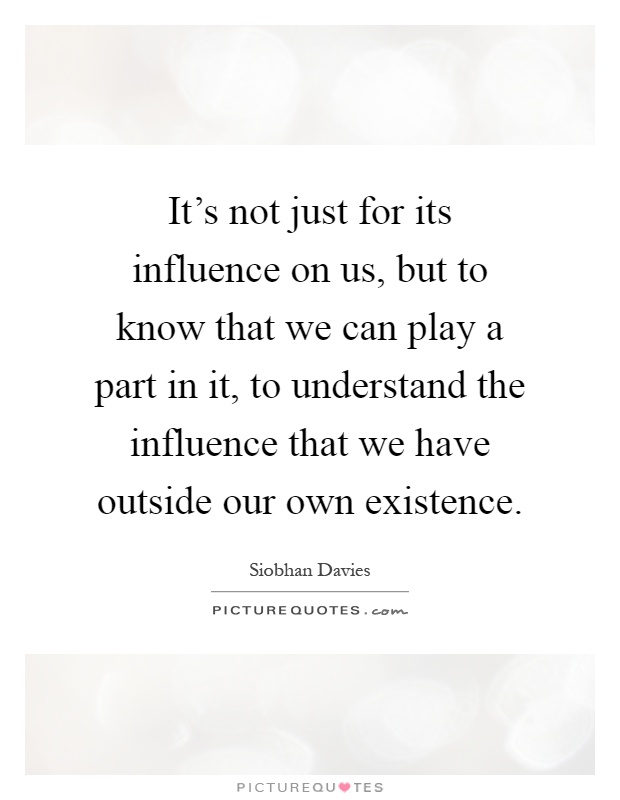 It's not just for its influence on us, but to know that we can play a part in it, to understand the influence that we have outside our own existence Picture Quote #1