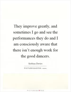 They improve greatly, and sometimes I go and see the performances they do and I am consciously aware that there isn’t enough work for the good dancers Picture Quote #1