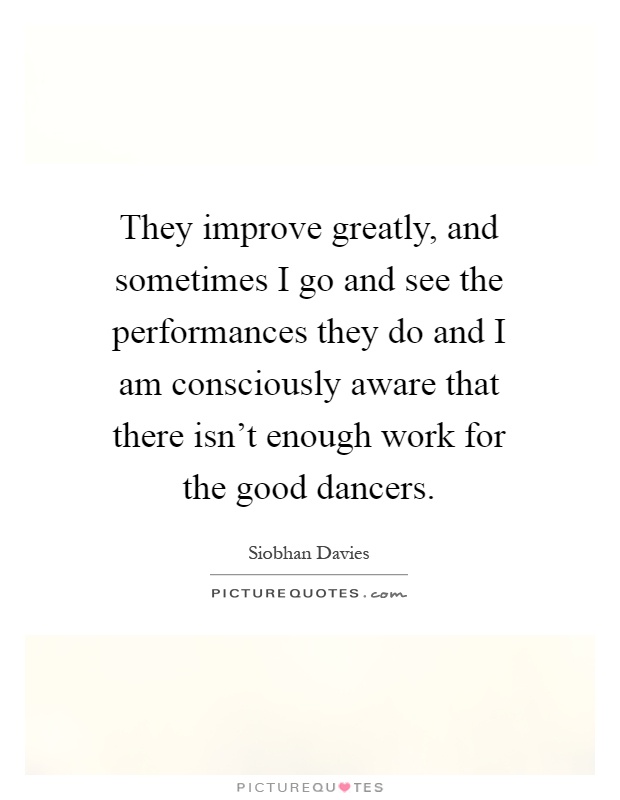They improve greatly, and sometimes I go and see the performances they do and I am consciously aware that there isn't enough work for the good dancers Picture Quote #1