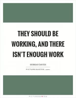 They should be working, and there isn’t enough work Picture Quote #1