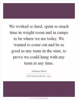 We worked so hard, spent so much time in weight room and in camps to be where we are today. We wanted to come out and be as good as any team in the state, to prove we could hang with any team at any time Picture Quote #1
