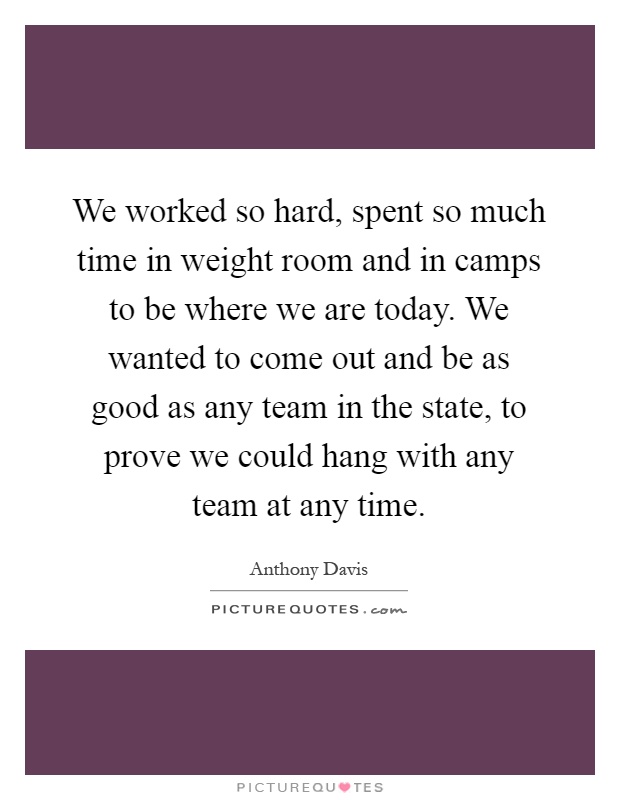 We worked so hard, spent so much time in weight room and in camps to be where we are today. We wanted to come out and be as good as any team in the state, to prove we could hang with any team at any time Picture Quote #1