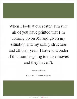When I look at our roster, I’m sure all of you have printed that I’m coming up on 35, and given my situation and my salary structure and all that, yeah, I have to wonder if this team is going to make moves and they haven’t Picture Quote #1