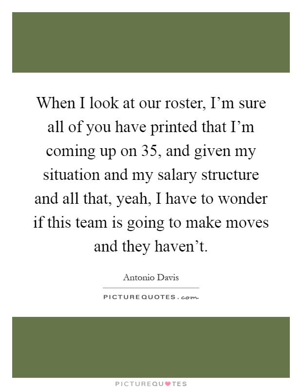 When I look at our roster, I'm sure all of you have printed that I'm coming up on 35, and given my situation and my salary structure and all that, yeah, I have to wonder if this team is going to make moves and they haven't Picture Quote #1