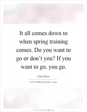 It all comes down to when spring training comes. Do you want to go or don’t you? If you want to go, you go Picture Quote #1